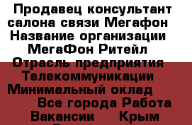 Продавец-консультант салона связи Мегафон › Название организации ­ МегаФон Ритейл › Отрасль предприятия ­ Телекоммуникации › Минимальный оклад ­ 55 000 - Все города Работа » Вакансии   . Крым,Бахчисарай